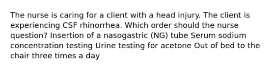 The nurse is caring for a client with a head injury. The client is experiencing CSF rhinorrhea. Which order should the nurse question? Insertion of a nasogastric (NG) tube Serum sodium concentration testing Urine testing for acetone Out of bed to the chair three times a day