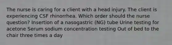 The nurse is caring for a client with a head injury. The client is experiencing CSF rhinorrhea. Which order should the nurse question? Insertion of a nasogastric (NG) tube Urine testing for acetone Serum sodium concentration testing Out of bed to the chair three times a day