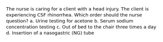 The nurse is caring for a client with a head injury. The client is experiencing CSF rhinorrhea. Which order should the nurse question? a. Urine testing for acetone b. Serum sodium concentration testing c. Out of bed to the chair three times a day d. Insertion of a nasogastric (NG) tube