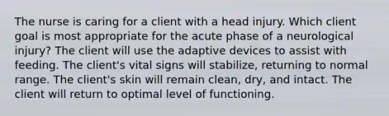 The nurse is caring for a client with a head injury. Which client goal is most appropriate for the acute phase of a neurological injury? The client will use the adaptive devices to assist with feeding. The client's vital signs will stabilize, returning to normal range. The client's skin will remain clean, dry, and intact. The client will return to optimal level of functioning.