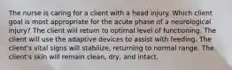 The nurse is caring for a client with a head injury. Which client goal is most appropriate for the acute phase of a neurological injury? The client will return to optimal level of functioning. The client will use the adaptive devices to assist with feeding. The client's vital signs will stabilize, returning to normal range. The client's skin will remain clean, dry, and intact.