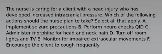 The nurse is caring for a client with a head injury who has developed increased intracranial pressure. Which of the following actions should the nurse plan to take? Select all that apply. A. Implement seizure precautions B. Perform neuro checks QID C. Administer morphine for head and neck pain D. Turn off room lights and TV E. Monitor for impaired extraocular movements F. Encourage the client to cough frequently