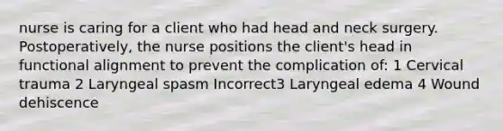 nurse is caring for a client who had head and neck surgery. Postoperatively, the nurse positions the client's head in functional alignment to prevent the complication of: 1 Cervical trauma 2 Laryngeal spasm Incorrect3 Laryngeal edema 4 Wound dehiscence