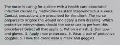 The nurse is caring for a client with a health care associated infection caused by methicillin-resistant Staphylococcus aureus. Contact precautions are prescribed for the client. The nurse prepares to irrigate the wound and apply a new dressing. Which protective interventions should the nurse use to perform this procedure? Select all that apply. 1. Put on a mask. 2. Don gown and gloves. 3. Apply shoe protectors. 4. Wear a pair of protective goggles. 5. Have the client wear a mask and goggles.