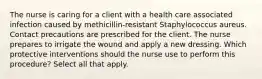 The nurse is caring for a client with a health care associated infection caused by methicillin-resistant Staphylococcus aureus. Contact precautions are prescribed for the client. The nurse prepares to irrigate the wound and apply a new dressing. Which protective interventions should the nurse use to perform this procedure? Select all that apply.