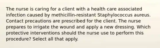 The nurse is caring for a client with a health care associated infection caused by methicillin-resistant Staphylococcus aureus. Contact precautions are prescribed for the client. The nurse prepares to irrigate the wound and apply a new dressing. Which protective interventions should the nurse use to perform this procedure? Select all that apply.