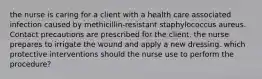 the nurse is caring for a client with a health care associated infection caused by methicillin-resistant staphylococcus aureus. Contact precautions are prescribed for the client. the nurse prepares to irrigate the wound and apply a new dressing. which protective interventions should the nurse use to perform the procedure?