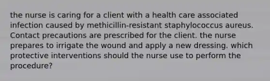 the nurse is caring for a client with a health care associated infection caused by methicillin-resistant staphylococcus aureus. Contact precautions are prescribed for the client. the nurse prepares to irrigate the wound and apply a new dressing. which protective interventions should the nurse use to perform the procedure?