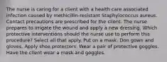 The nurse is caring for a client with a health care associated infection caused by methicillin-resistant Staphylococcus aureus. Contact precautions are prescribed for the client. The nurse prepares to irrigate the wound and apply a new dressing. Which protective interventions should the nurse use to perform this procedure? Select all that apply. Put on a mask. Don gown and gloves. Apply shoe protectors. Wear a pair of protective goggles. Have the client wear a mask and goggles.