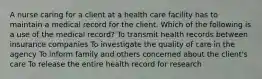 A nurse caring for a client at a health care facility has to maintain a medical record for the client. Which of the following is a use of the medical record? To transmit health records between insurance companies To investigate the quality of care in the agency To inform family and others concerned about the client's care To release the entire health record for research