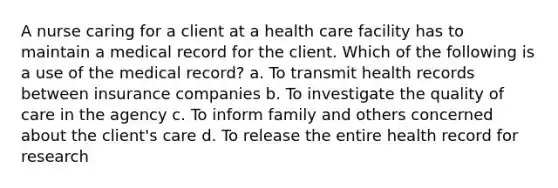 A nurse caring for a client at a health care facility has to maintain a medical record for the client. Which of the following is a use of the medical record? a. To transmit health records between insurance companies b. To investigate the quality of care in the agency c. To inform family and others concerned about the client's care d. To release the entire health record for research