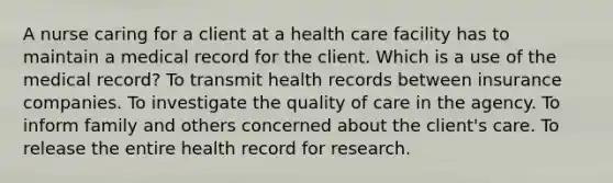 A nurse caring for a client at a health care facility has to maintain a medical record for the client. Which is a use of the medical record? To transmit health records between insurance companies. To investigate the quality of care in the agency. To inform family and others concerned about the client's care. To release the entire health record for research.