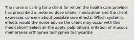 The nurse is caring for a client for whom the health care provider has prescribed a metered-dose inhaler medication and the client expresses concern about possible side effects. Which systemic effects would the nurse advise the client may occur with this medication? Select all the apply. palpitations irritation of mucous membranes orthopnea tachypnea tachycardia