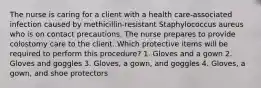 The nurse is caring for a client with a health care-associated infection caused by methicillin-resistant Staphylococcus aureus who is on contact precautions. The nurse prepares to provide colostomy care to the client. Which protective items will be required to perform this procedure? 1. Gloves and a gown 2. Gloves and goggles 3. Gloves, a gown, and goggles 4. Gloves, a gown, and shoe protectors