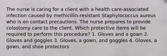 The nurse is caring for a client with a health care-associated infection caused by methicillin-resistant Staphylococcus aureus who is on contact precautions. The nurse prepares to provide colostomy care to the client. Which protective items will be required to perform this procedure? 1. Gloves and a gown 2. Gloves and goggles 3. Gloves, a gown, and goggles 4. Gloves, a gown, and shoe protectors