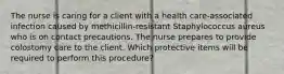 The nurse is caring for a client with a health care-associated infection caused by methicillin-resistant Staphylococcus aureus who is on contact precautions. The nurse prepares to provide colostomy care to the client. Which protective items will be required to perform this procedure?