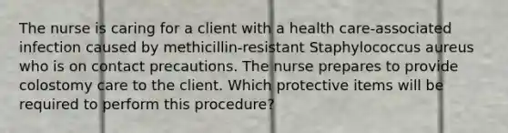 The nurse is caring for a client with a health care-associated infection caused by methicillin-resistant Staphylococcus aureus who is on contact precautions. The nurse prepares to provide colostomy care to the client. Which protective items will be required to perform this procedure?