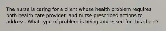 The nurse is caring for a client whose health problem requires both health care provider- and nurse-prescribed actions to address. What type of problem is being addressed for this client?