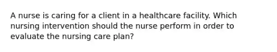 A nurse is caring for a client in a healthcare facility. Which nursing intervention should the nurse perform in order to evaluate the nursing care plan?