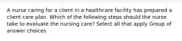 A nurse caring for a client in a healthcare facility has prepared a client care plan. Which of the following steps should the nurse take to evaluate the nursing care? Select all that apply Group of answer choices