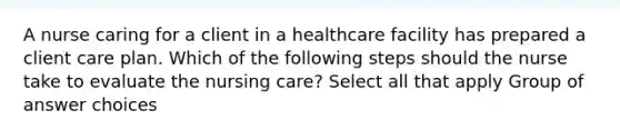 A nurse caring for a client in a healthcare facility has prepared a client care plan. Which of the following steps should the nurse take to evaluate the nursing care? Select all that apply Group of answer choices