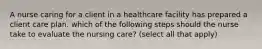 A nurse caring for a client in a healthcare facility has prepared a client care plan. which of the following steps should the nurse take to evaluate the nursing care? (select all that apply)