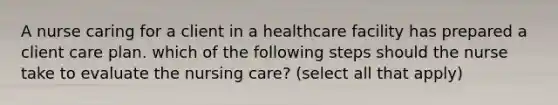 A nurse caring for a client in a healthcare facility has prepared a client care plan. which of the following steps should the nurse take to evaluate the nursing care? (select all that apply)