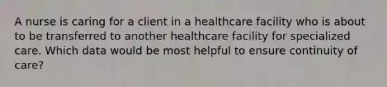 A nurse is caring for a client in a healthcare facility who is about to be transferred to another healthcare facility for specialized care. Which data would be most helpful to ensure continuity of care?