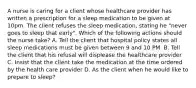 A nurse is caring for a client whose healthcare provider has written a prescription for a sleep medication to be given at 10pm. The client refuses the sleep medication, stating he "never goes to sleep that early". Which of the following actions should the nurse take? A. Tell the client that hospital policy states all sleep medications must be given between 9 and 10 PM. B. Tell the client that his refusal will displease the healthcare provider C. Insist that the client take the medication at the time ordered by the health care provider D. As the client when he would like to prepare to sleep?