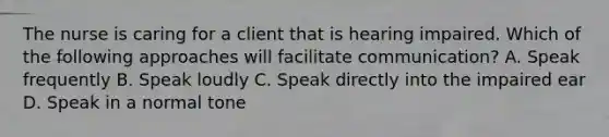 The nurse is caring for a client that is hearing impaired. Which of the following approaches will facilitate communication? A. Speak frequently B. Speak loudly C. Speak directly into the impaired ear D. Speak in a normal tone