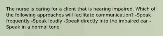 The nurse is caring for a client that is hearing impaired. Which of the following approaches will facilitate communication? -Speak frequently -Speak loudly -Speak directly into the impaired ear -Speak in a normal tone