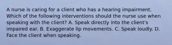 A nurse is caring for a client who has a hearing impairment. Which of the following interventions should the nurse use when speaking with the client? A. Speak directly into the client's impaired ear. B. Exaggerate lip movements. C. Speak loudly. D. Face the client when speaking.