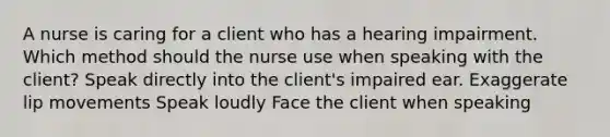 A nurse is caring for a client who has a hearing impairment. Which method should the nurse use when speaking with the client? Speak directly into the client's impaired ear. Exaggerate lip movements Speak loudly Face the client when speaking