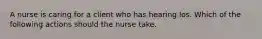 A nurse is caring for a client who has hearing los. Which of the following actions should the nurse take.