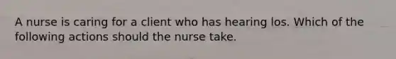 A nurse is caring for a client who has hearing los. Which of the following actions should the nurse take.