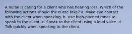 A nurse is caring for a client who has hearing loss. Which of the following actions should the nurse take? a. Make eye contact with the client when speaking. b. Use high-pitched tones to speak to the client. c. Speak to the client using a loud voice. d. Talk quickly when speaking to the client.