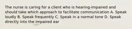 The nurse is caring for a client who is hearing-impaired and should take which approach to facilitate communication A. Speak loudly B. Speak frequently C. Speak in a normal tone D. Speak directly into the impaired ear