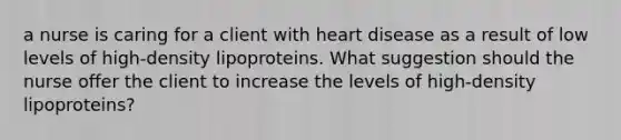 a nurse is caring for a client with heart disease as a result of low levels of high-density lipoproteins. What suggestion should the nurse offer the client to increase the levels of high-density lipoproteins?