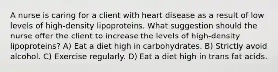 A nurse is caring for a client with heart disease as a result of low levels of high-density lipoproteins. What suggestion should the nurse offer the client to increase the levels of high-density lipoproteins? A) Eat a diet high in carbohydrates. B) Strictly avoid alcohol. C) Exercise regularly. D) Eat a diet high in trans fat acids.