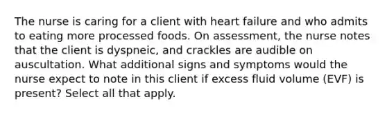 The nurse is caring for a client with heart failure and who admits to eating more processed foods. On assessment, the nurse notes that the client is dyspneic, and crackles are audible on auscultation. What additional signs and symptoms would the nurse expect to note in this client if excess fluid volume (EVF) is present? Select all that apply.