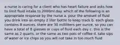 a nurse is caring for a client who has heart failure and asks how to limit fluid intake to 2000ml.day. which of the following is an appropriate response by the nurse a. pour the amount of fluid you drink into an empty 2 liter bottle to keep track b. each glass contains 8 ounces. there are 30 milliliters per ounce, so you can have a total of 8 glasses or cups of fluid each day c. this is the same as 2 quarts, or the same as two pots of coffee d. take sips of water or ice chips so you will not take in too much fluid