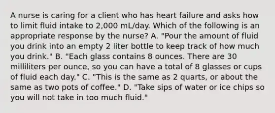 A nurse is caring for a client who has heart failure and asks how to limit fluid intake to 2,000 mL/day. Which of the following is an appropriate response by the nurse? A. "Pour the amount of fluid you drink into an empty 2 liter bottle to keep track of how much you drink." B. "Each glass contains 8 ounces. There are 30 milliliters per ounce, so you can have a total of 8 glasses or cups of fluid each day." C. "This is the same as 2 quarts, or about the same as two pots of coffee." D. "Take sips of water or ice chips so you will not take in too much fluid."