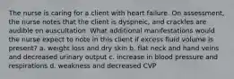 The nurse is caring for a client with heart failure. On assessment, the nurse notes that the client is dyspneic, and crackles are audible on auscultation. What additional manifestations would the nurse expect to note in this client if excess fluid volume is present? a. weight loss and dry skin b. flat neck and hand veins and decreased urinary output c. increase in blood pressure and respirations d. weakness and decreased CVP