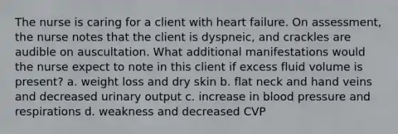 The nurse is caring for a client with heart failure. On assessment, the nurse notes that the client is dyspneic, and crackles are audible on auscultation. What additional manifestations would the nurse expect to note in this client if excess fluid volume is present? a. weight loss and dry skin b. flat neck and hand veins and decreased urinary output c. increase in blood pressure and respirations d. weakness and decreased CVP