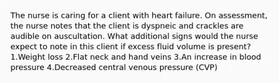 The nurse is caring for a client with heart failure. On assessment, the nurse notes that the client is dyspneic and crackles are audible on auscultation. What additional signs would the nurse expect to note in this client if excess fluid volume is present? 1.Weight loss 2.Flat neck and hand veins 3.An increase in blood pressure 4.Decreased central venous pressure (CVP)