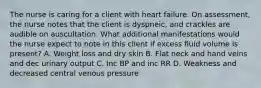 The nurse is caring for a client with heart failure. On assessment, the nurse notes that the client is dyspneic, and crackles are audible on auscultation. What additional manifestations would the nurse expect to note in this client if excess fluid volume is present? A. Weight loss and dry skin B. Flat neck and hand veins and dec urinary output C. Inc BP and inc RR D. Weakness and decreased central venous pressure