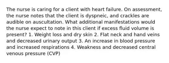 The nurse is caring for a client with heart failure. On assessment, the nurse notes that the client is dyspneic, and crackles are audible on auscultation. What additional manifestations would the nurse expect to note in this client if excess fluid volume is present? 1. Weight loss and dry skin 2. Flat neck and hand veins and decreased urinary output 3. An increase in <a href='https://www.questionai.com/knowledge/kD0HacyPBr-blood-pressure' class='anchor-knowledge'>blood pressure</a> and increased respirations 4. Weakness and decreased central venous pressure (CVP)