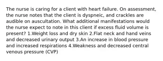 The nurse is caring for a client with heart failure. On assessment, the nurse notes that the client is dyspneic, and crackles are audible on auscultation. What additional manifestations would the nurse expect to note in this client if excess fluid volume is present? 1.Weight loss and dry skin 2.Flat neck and hand veins and decreased urinary output 3.An increase in blood pressure and increased respirations 4.Weakness and decreased central venous pressure (CVP)