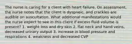 The nurse is caring for a client with heart failure. On assessment, the nurse notes that the client is dyspneic, and crackles are audible on auscultation. What additional manifestations would the nurse expect to see in this client if excess fluid volume is present? 1. weight loss and dry skin 2. flat neck and hand veins, decreased urinary output 3. increase in blood pressure and respirations 4. weakness and decreased CVP