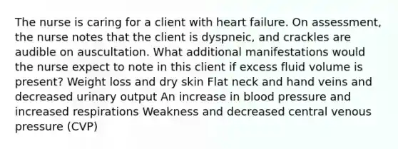 The nurse is caring for a client with heart failure. On assessment, the nurse notes that the client is dyspneic, and crackles are audible on auscultation. What additional manifestations would the nurse expect to note in this client if excess fluid volume is present? Weight loss and dry skin Flat neck and hand veins and decreased urinary output An increase in blood pressure and increased respirations Weakness and decreased central venous pressure (CVP)